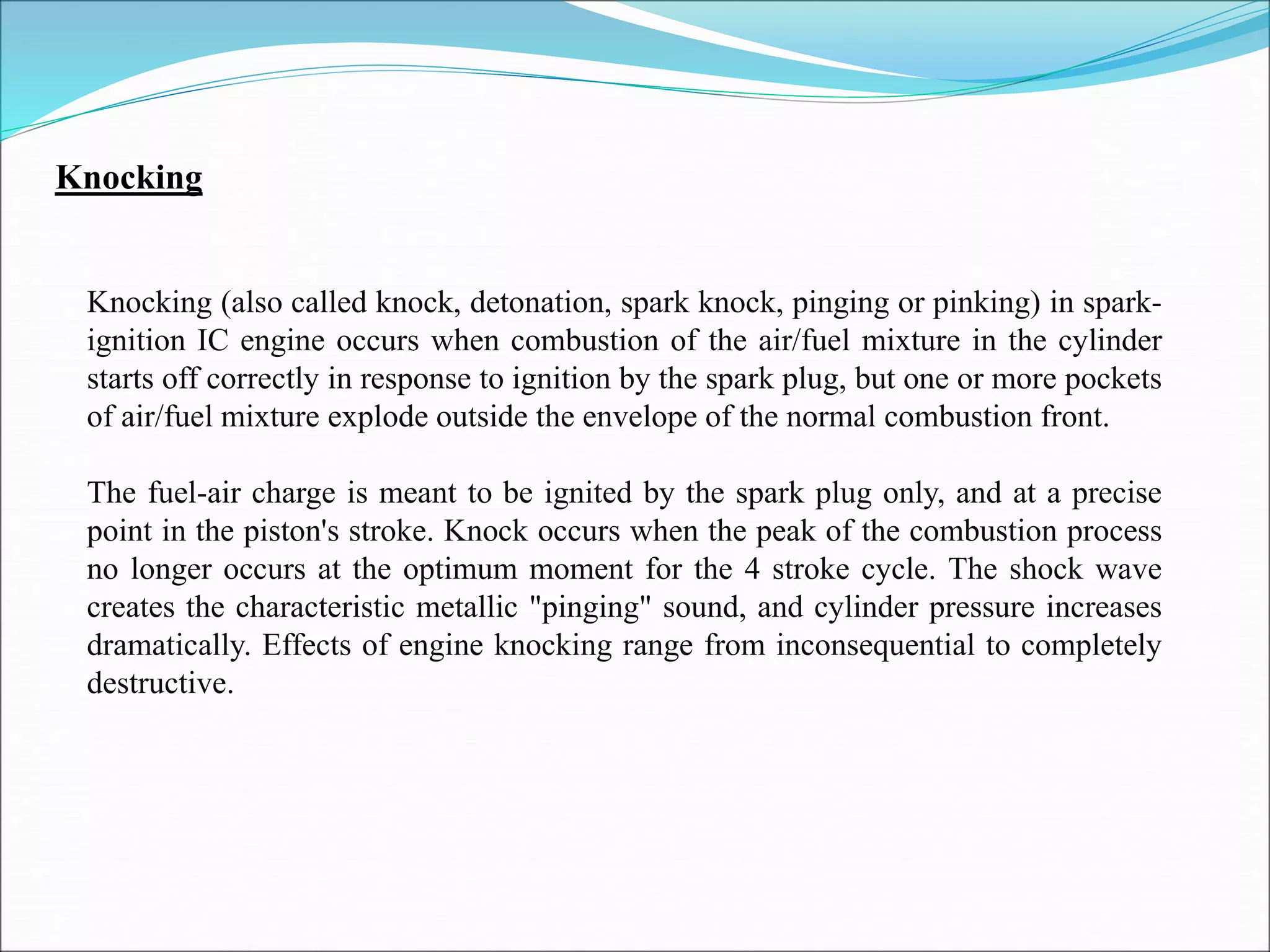 Knocking
Knocking (also called knock, detonation, spark knock, pinging or pinking) in spark-
ignition IC engine occurs when combustion of the air/fuel mixture in the cylinder
starts off correctly in response to ignition by the spark plug, but one or more pockets
of air/fuel mixture explode outside the envelope of the normal combustion front.
The fuel-air charge is meant to be ignited by the spark plug only, and at a precise
point in the piston's stroke. Knock occurs when the peak of the combustion process
no longer occurs at the optimum moment for the 4 stroke cycle. The shock wave
creates the characteristic metallic "pinging" sound, and cylinder pressure increases
dramatically. Effects of engine knocking range from inconsequential to completely
destructive.
 