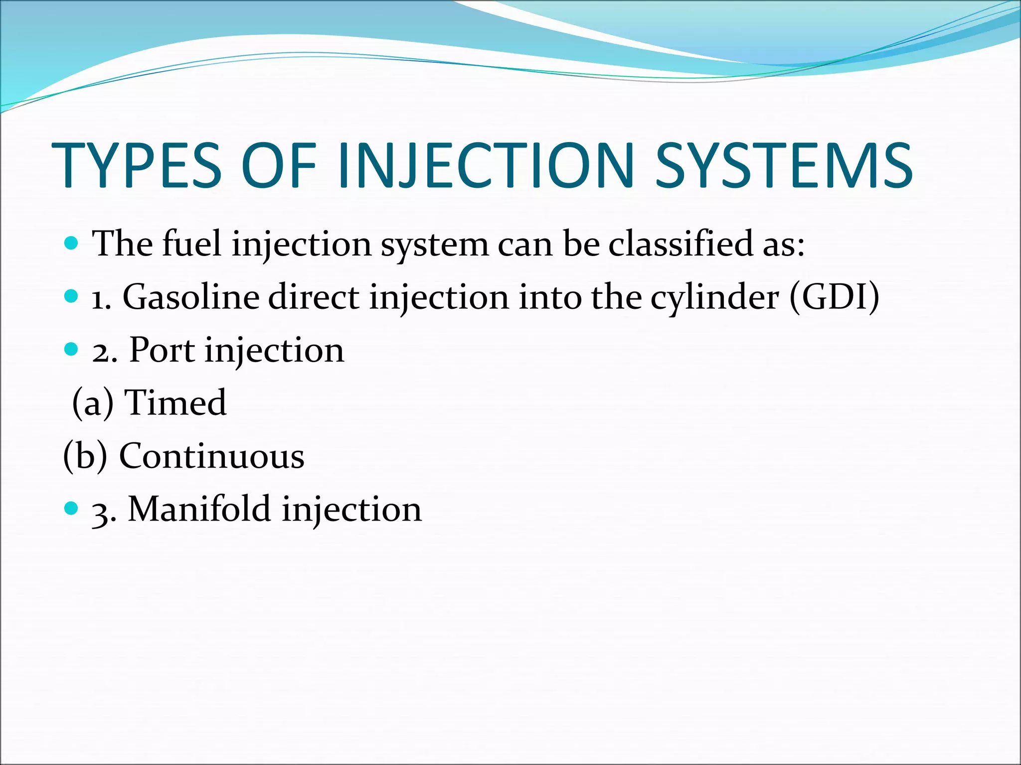 TYPES OF INJECTION SYSTEMS
 The fuel injection system can be classified as:
 1. Gasoline direct injection into the cylinder (GDI)
 2. Port injection
(a) Timed
(b) Continuous
 3. Manifold injection
 