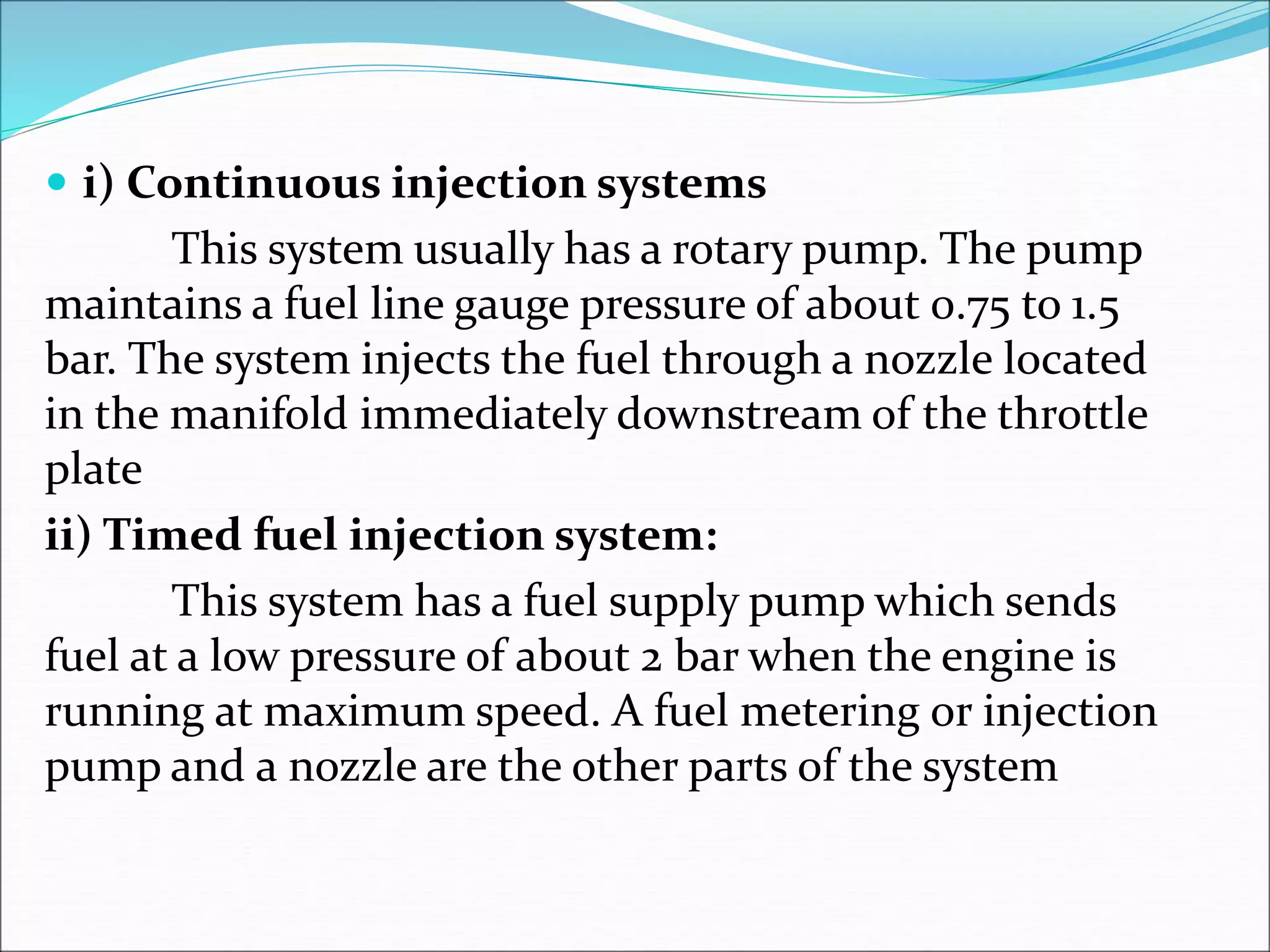  i) Continuous injection systems
This system usually has a rotary pump. The pump
maintains a fuel line gauge pressure of about 0.75 to 1.5
bar. The system injects the fuel through a nozzle located
in the manifold immediately downstream of the throttle
plate
ii) Timed fuel injection system:
This system has a fuel supply pump which sends
fuel at a low pressure of about 2 bar when the engine is
running at maximum speed. A fuel metering or injection
pump and a nozzle are the other parts of the system
 