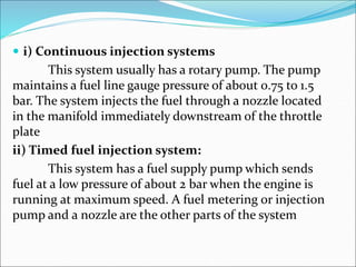  i) Continuous injection systems
This system usually has a rotary pump. The pump
maintains a fuel line gauge pressure of about 0.75 to 1.5
bar. The system injects the fuel through a nozzle located
in the manifold immediately downstream of the throttle
plate
ii) Timed fuel injection system:
This system has a fuel supply pump which sends
fuel at a low pressure of about 2 bar when the engine is
running at maximum speed. A fuel metering or injection
pump and a nozzle are the other parts of the system
 