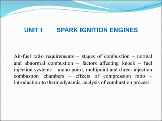 UNIT I SPARK IGNITION ENGINES
Air-fuel ratio requirements – stages of combustion – normal
and abnormal combustion – factors affecting knock – fuel
injection systems – mono point, multipoint and direct injection
combustion chambers – effects of compression ratio –
introduction to thermodynamic analysis of combustion process.
 