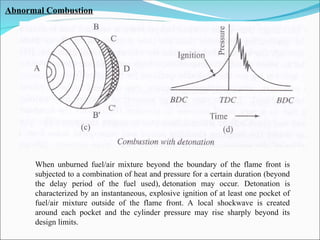 Abnormal Combustion
When unburned fuel/air mixture beyond the boundary of the flame front is
subjected to a combination of heat and pressure for a certain duration (beyond
the delay period of the fuel used), detonation may occur. Detonation is
characterized by an instantaneous, explosive ignition of at least one pocket of
fuel/air mixture outside of the flame front. A local shockwave is created
around each pocket and the cylinder pressure may rise sharply beyond its
design limits.
 