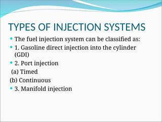 TYPES OF INJECTION SYSTEMS
 The fuel injection system can be classified as:
 1. Gasoline direct injection into the cylinder
(GDI)
 2. Port injection
(a) Timed
(b) Continuous
 3. Manifold injection
 