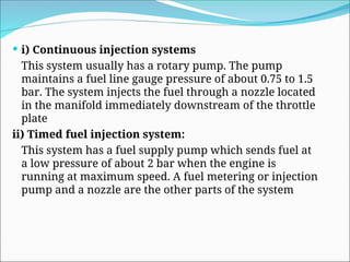 i) Continuous injection systems
This system usually has a rotary pump. The pump
maintains a fuel line gauge pressure of about 0.75 to 1.5
bar. The system injects the fuel through a nozzle located
in the manifold immediately downstream of the throttle
plate
ii) Timed fuel injection system:
This system has a fuel supply pump which sends fuel at
a low pressure of about 2 bar when the engine is
running at maximum speed. A fuel metering or injection
pump and a nozzle are the other parts of the system
 