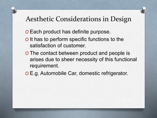 Aesthetic Considerations in Design
O Each product has definite purpose.
O It has to perform specific functions to the
satisfaction of customer.
O The contact between product and people is
arises due to sheer necessity of this functional
requirement.
O E.g. Automobile Car, domestic refrigerator.
 