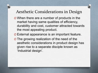 O When there are a number of products in the
market having same qualities of efficiency,
durability and cost, customer attracted towards
the most appealing product.
O External appearance is an important feature.
O The growing realization of the need of the
aesthetic considerations in product design has
given rise to a separate disciple known as
‘Industrial design’.
Aesthetic Considerations in Design
 