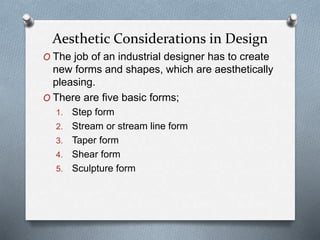 O The job of an industrial designer has to create
new forms and shapes, which are aesthetically
pleasing.
O There are five basic forms;
1. Step form
2. Stream or stream line form
3. Taper form
4. Shear form
5. Sculpture form
Aesthetic Considerations in Design
 