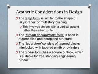 O The ‘step form’ is similar to the shape of
‘skyscraper’ or multistory building.
O This involves shapes with a vertical accent
rather than a horizontal.
O The ‘stream or streamline form’ is seen in
automobiles and aeroplane structure.
O The ‘taper form’ consists of tapered blocks
interlocked with tapered plinth or cylinders.
O The ‘shear form’ has a square outlook, which
is suitable for free standing engineering
product.
Aesthetic Considerations in Design
 