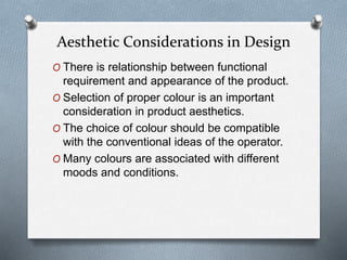 O There is relationship between functional
requirement and appearance of the product.
O Selection of proper colour is an important
consideration in product aesthetics.
O The choice of colour should be compatible
with the conventional ideas of the operator.
O Many colours are associated with different
moods and conditions.
Aesthetic Considerations in Design
 