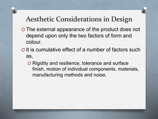 O The external appearance of the product does not
depend upon only the two factors of form and
colour.
O It is cumulative effect of a number of factors such
as,
O Rigidity and resilience, tolerance and surface
finish, motion of individual components, materials,
manufacturing methods and noise.
Aesthetic Considerations in Design
 