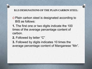 O Plain carbon steel is designated according to
BIS as follows:
1. The first one or two digits indicate the 100
times of the average percentage content of
carbon.
2. Followed by letter “C”
3. Followed by digits indicates 10 times the
average percentage content of Manganese “Mn”.
B.I.S DESIGNATIONS OF THE PLAIN CARBON STEEL:
 