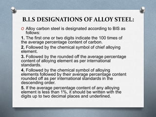 B.I.S DESIGNATIONS OF ALLOY STEEL:
O Alloy carbon steel is designated according to BIS as
follows:
1. The first one or two digits indicate the 100 times of
the average percentage content of carbon.
2. Followed by the chemical symbol of chief alloying
element.
3. Followed by the rounded off the average percentage
content of alloying element as per international
standards.
4. Followed by the chemical symbol of alloying
elements followed by their average percentage content
rounded off as per international standards in the
descending order.
5. If the average percentage content of any alloying
element is less than 1%, it should be written with the
digits up to two decimal places and underlined.
 