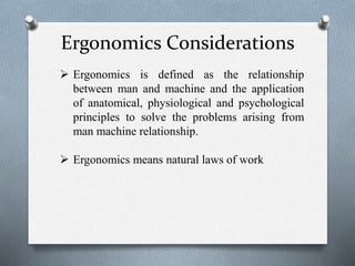 Ergonomics Considerations
 Ergonomics is defined as the relationship
between man and machine and the application
of anatomical, physiological and psychological
principles to solve the problems arising from
man machine relationship.
 Ergonomics means natural laws of work
 