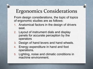From design considerations, the topic of topics
of ergonomic studies are as follows:
1. Anatomical factors in the design of drivers
seat.
2. Layout of instrument dials and display
panels for accurate perception by the
operators
3. Design of hand levers and hand wheels.
4. Energy expenditure in hand and foot
operations.
5. Lighting, noise and climatic conditions in
machine environment.
Ergonomics Considerations
 