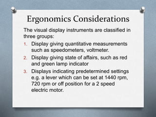 The visual display instruments are classified in
three groups:
1. Display giving quantitative measurements
such as speedometers, voltmeter.
2. Display giving state of affairs, such as red
and green lamp indicator
3. Displays indicating predetermined settings
e.g. a lever which can be set at 1440 rpm,
720 rpm or off position for a 2 speed
electric motor.
Ergonomics Considerations
 