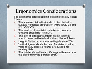 The ergonomic consideration in design of display are as
follows:
1. The scale on dial indicator should be divided in
suitable numerical progression like 0-10-20-30 and
not 0-5-30-55.
2. The number of subdivisions between numbered
divisions should be minimum.
3. The size of letters or numbers on the indicator
should be as on the indicator should be as follows:
4. Height of letter or number=reading distance/200
5. Vertical figures should be used for stationary dials,
while radially oriented figures are suitable for
rotating dials.
6. The pointer should have knife edge with a mirror in
the dial to minimize parallax error.
Ergonomics Considerations
 