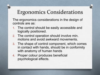 The ergonomics considerations in the design of
controls are as:
1. The control should be easily accessible and
logically positioned.
2. The control operation should involve min.
motions and avoid awkward movements.
3. The shape of control component, which comes
in contact with hands, should be in conformity
with anatomy of human hands
4. Proper colour produces beneficial
psychological effects.
Ergonomics Considerations
 