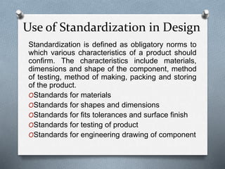 Standardization is defined as obligatory norms to
which various characteristics of a product should
confirm. The characteristics include materials,
dimensions and shape of the component, method
of testing, method of making, packing and storing
of the product.
OStandards for materials
OStandards for shapes and dimensions
OStandards for fits tolerances and surface finish
OStandards for testing of product
OStandards for engineering drawing of component
Use of Standardization in Design
 