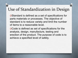 OStandard is defined as a set of specifications for
parts materials or processes. The objective of
standard is to reduce variety and limit the number
of items to a reasonable level.
OCode is defined as set of specifications for the
analysis, design, manufacture, testing and
erection of the product. The purpose of code is to
achieve a specified level of safety.
Use of Standardization in Design
 