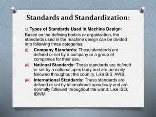 O Types of Standards Used In Machine Design:
Based on the defining bodies or organization, the
standards used in the machine design can be divided
into following three categories:
(i) Company Standards: These standards are
defined or set by a company or a group of
companies for their use.
(ii) National Standards: These standards are defined
or set by a national apex body and are normally
followed throughout the country. Like BIS, AWS.
(iii) International Standards: These standards are
defined or set by international apex body and are
normally followed throughout the world. Like ISO,
IBWM
Standards and Standardization:
 
