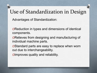 Advantages of Standardization:
OReduction in types and dimensions of identical
components.
ORelieves from designing and manufacturing of
individual machine parts.
OStandard parts are easy to replace when worn
out due to interchangeability.
OImproves quality and reliability.
Use of Standardization in Design
 