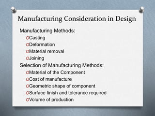 Manufacturing Methods:
OCasting
ODeformation
OMaterial removal
OJoining
Selection of Manufacturing Methods:
OMaterial of the Component
OCost of manufacture
OGeometric shape of component
OSurface finish and tolerance required
OVolume of production
Manufacturing Consideration in Design
 