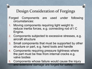 Forged Components are used under following
circumstances:
1. Moving components requiring light weight to
reduce inertia forces, e.g. connecting rod of I C
Engine.
2. Components subjected to excessive stresses, e.g.
aircraft structure
3. Small components that must be supported by other
structure or part, e.g. hand tools and handle
4. Components requiring pressure tightness where
the part must be free from internal cracks e.g.
valve bodies
5. Components whose failure would cause the injury
and extensive damage are forged for safety.
Design Consideration of Forgings
 