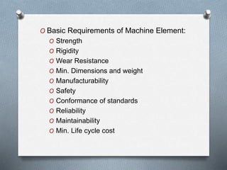 O Basic Requirements of Machine Element:
O Strength
O Rigidity
O Wear Resistance
O Min. Dimensions and weight
O Manufacturability
O Safety
O Conformance of standards
O Reliability
O Maintainability
O Min. Life cycle cost
 