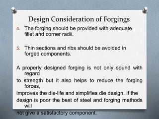 Design Consideration of Forgings
4. The forging should be provided with adequate
fillet and corner radii.
5. Thin sections and ribs should be avoided in
forged components.
A properly designed forging is not only sound with
regard
to strength but it also helps to reduce the forging
forces,
improves the die-life and simplifies die design. If the
design is poor the best of steel and forging methods
will
not give a satisfactory component.
 