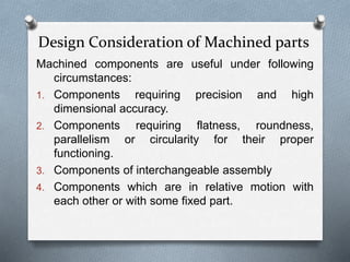 Design Consideration of Machined parts
Machined components are useful under following
circumstances:
1. Components requiring precision and high
dimensional accuracy.
2. Components requiring flatness, roundness,
parallelism or circularity for their proper
functioning.
3. Components of interchangeable assembly
4. Components which are in relative motion with
each other or with some fixed part.
 