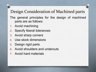 Design Consideration of Machined parts
The general principles for the design of machined
parts are as follows:
1. Avoid machining
2. Specify liberal tolerances
3. Avoid sharp corners
4. Use stock dimensions
5. Design rigid parts
6. Avoid shoulders and undercuts
7. Avoid hard materials
 