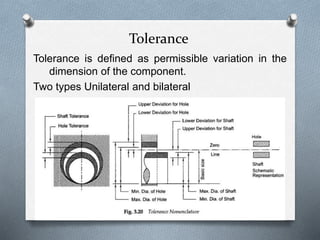 Tolerance
Tolerance is defined as permissible variation in the
dimension of the component.
Two types Unilateral and bilateral
 