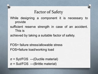 Factor of Safety
While designing a component it is necessary to
provide
sufficient reserve strength in case of an accident.
This is
achieved by taking a suitable factor of safety.
FOS= failure stress/allowable stress
FOS=failure load/working load
σ = Syt/FOS ---(Ductile material)
σ = Sut/FOS ---(Brittle material)
 