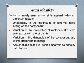Factor of Safety
Factor of safety ensures certainty against following
uncertain factors:
 Uncertainty in the magnitude of external force
acting on the component
 Variation in the properties of materials like yield
strength or ultimate strength
 Variation in the dimension of the component due
to imperfect workmanship.
 Assumptions made in design analysis to simplify
calculations
 