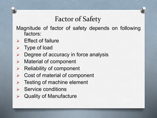 Factor of Safety
Magnitude of factor of safety depends on following
factors:
 Effect of failure
 Type of load
 Degree of accuracy in force analysis
 Material of component
 Reliability of component
 Cost of material of component
 Testing of machine element
 Service conditions
 Quality of Manufacture
 