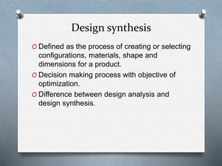 Design synthesis
O Defined as the process of creating or selecting
configurations, materials, shape and
dimensions for a product.
O Decision making process with objective of
optimization.
O Difference between design analysis and
design synthesis.
 