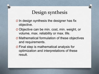 O In design synthesis the designer has fix
objective.
O Objective can be min. cost, min. weight, or
volume, max. reliability or max. life.
O Mathematical formulation of these objectives
and requirements.
O Final step is mathematical analysis for
optimization and interpretations of these
result.
Design synthesis
 