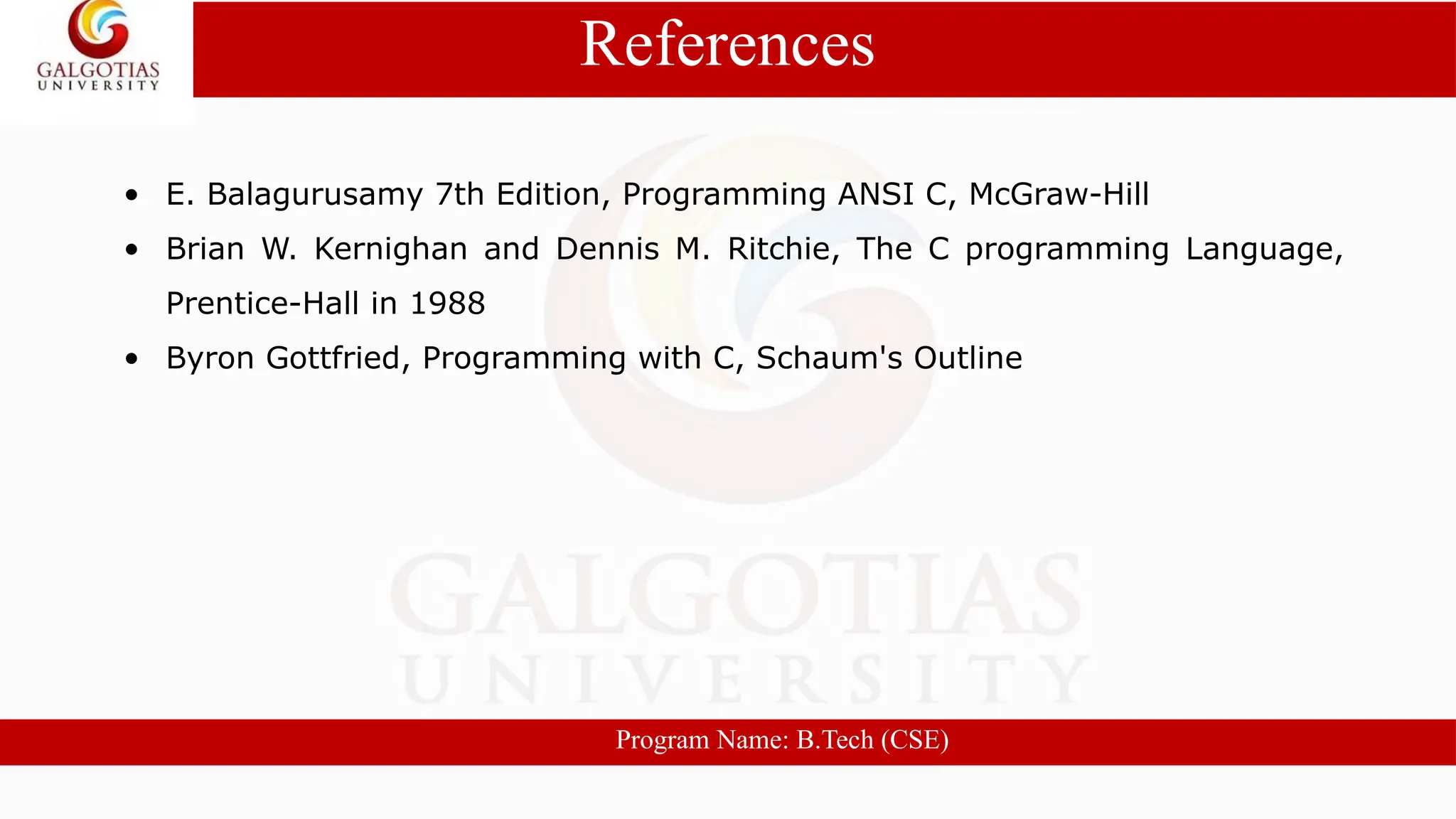 • E. Balagurusamy 7th Edition, Programming ANSI C, McGraw-Hill
• Brian W. Kernighan and Dennis M. Ritchie, The C programming Language,
Prentice-Hall in 1988
• Byron Gottfried, Programming with C, Schaum's Outline
References
Program Name: B.Tech (CSE)
 