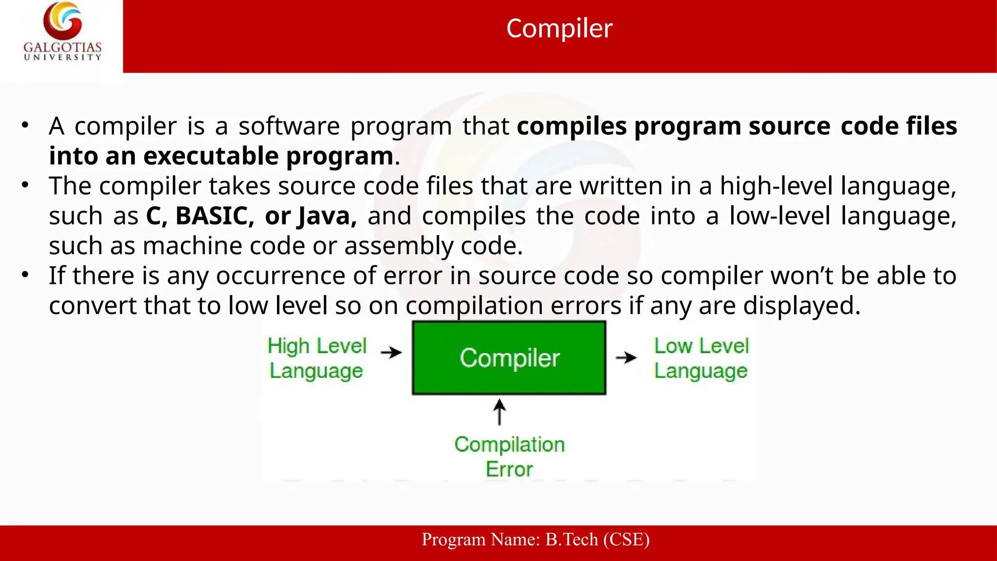 • A compiler is a software program that compiles program source code files
into an executable program.
• The compiler takes source code files that are written in a high-level language,
such as C, BASIC, or Java, and compiles the code into a low-level language,
such as machine code or assembly code.
• If there is any occurrence of error in source code so compiler won’t be able to
convert that to low level so on compilation errors if any are displayed.
Compiler
Program Name: B.Tech (CSE)
 