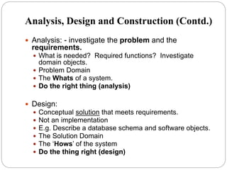 Analysis, Design and Construction (Contd.)
 Analysis: - investigate the problem and the
requirements.
 What is needed? Required functions? Investigate
domain objects.
 Problem Domain
 The Whats of a system.
 Do the right thing (analysis)
 Design:
 Conceptual solution that meets requirements.
 Not an implementation
 E.g. Describe a database schema and software objects.
 The Solution Domain
 The ‘Hows’ of the system
 Do the thing right (design)
 