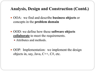  OOA: we find and describe business objects or
concepts in the problem domain
 OOD: we define how these software objects
collaborate to meet the requirements.
 Attributes and methods.
 OOP: Implementation: we implement the design
objects in, say, Java, C++, C#, etc.
Analysis, Design and Construction (Contd.)
 