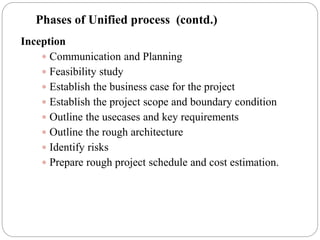 Inception
 Communication and Planning
 Feasibility study
 Establish the business case for the project
 Establish the project scope and boundary condition
 Outline the usecases and key requirements
 Outline the rough architecture
 Identify risks
 Prepare rough project schedule and cost estimation.
Phases of Unified process (contd.)
 