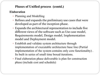 Elaboration
 Planning and Modelling
 Refines and expands the preliminary use cases that were
developed as part of the inception phase.
 Expands the architectural representation to include five
different views of the software such as Use case model,
Requirements model, Design model, Implementation
model and Deployment model.
 Establish and validate system architecture through
implementation of executable architecture base line (Partial
implementation of the system contains only core functionality) .
Its built in series of small time boxed iterations.
 Final elaboration phase deliverable is plan for construction
phase (include cost and schedule)
Phases of Unified process (contd.)
 