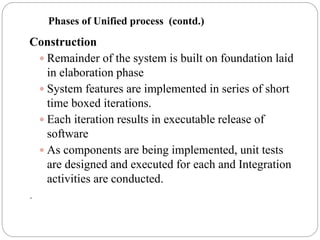 Construction
 Remainder of the system is built on foundation laid
in elaboration phase
 System features are implemented in series of short
time boxed iterations.
 Each iteration results in executable release of
software
 As components are being implemented, unit tests
are designed and executed for each and Integration
activities are conducted.
.
Phases of Unified process (contd.)
 