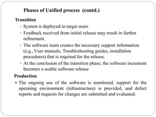 Transition
 System is deployed to target users
 Feedback received from initial release may result in further
refinement.
 The software team creates the necessary support information
(e.g., User manuals, Troubleshooting guides, installation
procedures) that is required for the release.
 At the conclusion of the transition phase, the software increment
becomes a usable software release
Production
 The ongoing use of the software is monitored, support for the
operating environment (infrastructure) is provided, and defect
reports and requests for changes are submitted and evaluated.
Phases of Unified process (contd.)
 