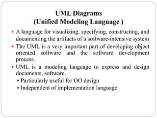 UML Diagrams
(Unified Modeling Language )
 A language for visualizing, specifying, constructing, and
documenting the artifacts of a software-intensive system
 The UML is a very important part of developing object
oriented software and the software development
process.
 UML is a modeling language to express and design
documents, software.
 Particularly useful for OO design
 Independent of implementation language
 