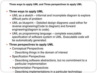  Three ways to apply UML
 UML as a sketch – informal and incomplete diagram to explore
difficult parts of problem
 UML as blueprint – Detailed design diagrams used either for
reverse engineering(Code to diagram) and forward
engineering(diagram to code).
 UML as programming language – complete executatble
specification of software system in UML. Executable code will
be automatically generated.
 Three perspectives to apply UML
 Conceptual Perspectives
 Describing things in the domain of interest
 Specification Perspectives
 Describing software abstractions, but no commitment to a
particular implementation
 Implementation Perspectives
 Describing implementations in a particular technology
Three ways to apply UML and Three perspectives to apply UML
 