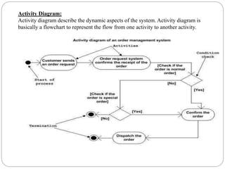 Activity Diagram:
Activity diagram describe the dynamic aspects of the system. Activity diagram is
basically a flowchart to represent the flow from one activity to another activity.
 