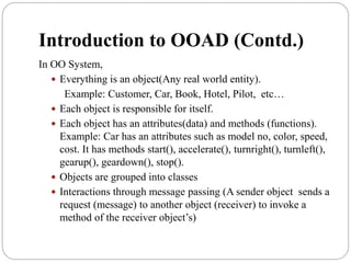 Introduction to OOAD (Contd.)
In OO System,
 Everything is an object(Any real world entity).
Example: Customer, Car, Book, Hotel, Pilot, etc…
 Each object is responsible for itself.
 Each object has an attributes(data) and methods (functions).
Example: Car has an attributes such as model no, color, speed,
cost. It has methods start(), accelerate(), turnright(), turnleft(),
gearup(), geardown(), stop().
 Objects are grouped into classes
 Interactions through message passing (A sender object sends a
request (message) to another object (receiver) to invoke a
method of the receiver object’s)
 