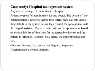 Case study: Hospital management system
A system to manage the activities in a hospital:
Patients request for appointment for any doctor. The details of the
existing patients are retrieved by the system. New patients update
their details in the system before they request for appointment with
the help of assistant. The assistant confirms the appointment based
on the availability of free slots for the respective doctors and the
patient is informed. Assistant may cancel the appointment at any
time.
Construct Actors, Use cases, class diagram, Sequence
Diagram and state chart diagram.
 